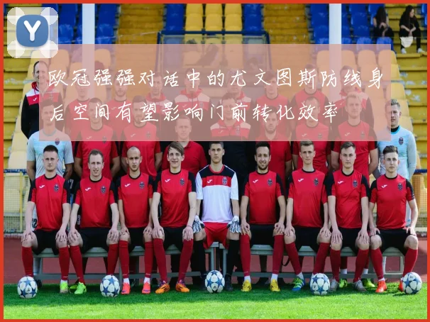 欧冠强强对话中的尤文图斯防线身后空间有望影响门前转化效率